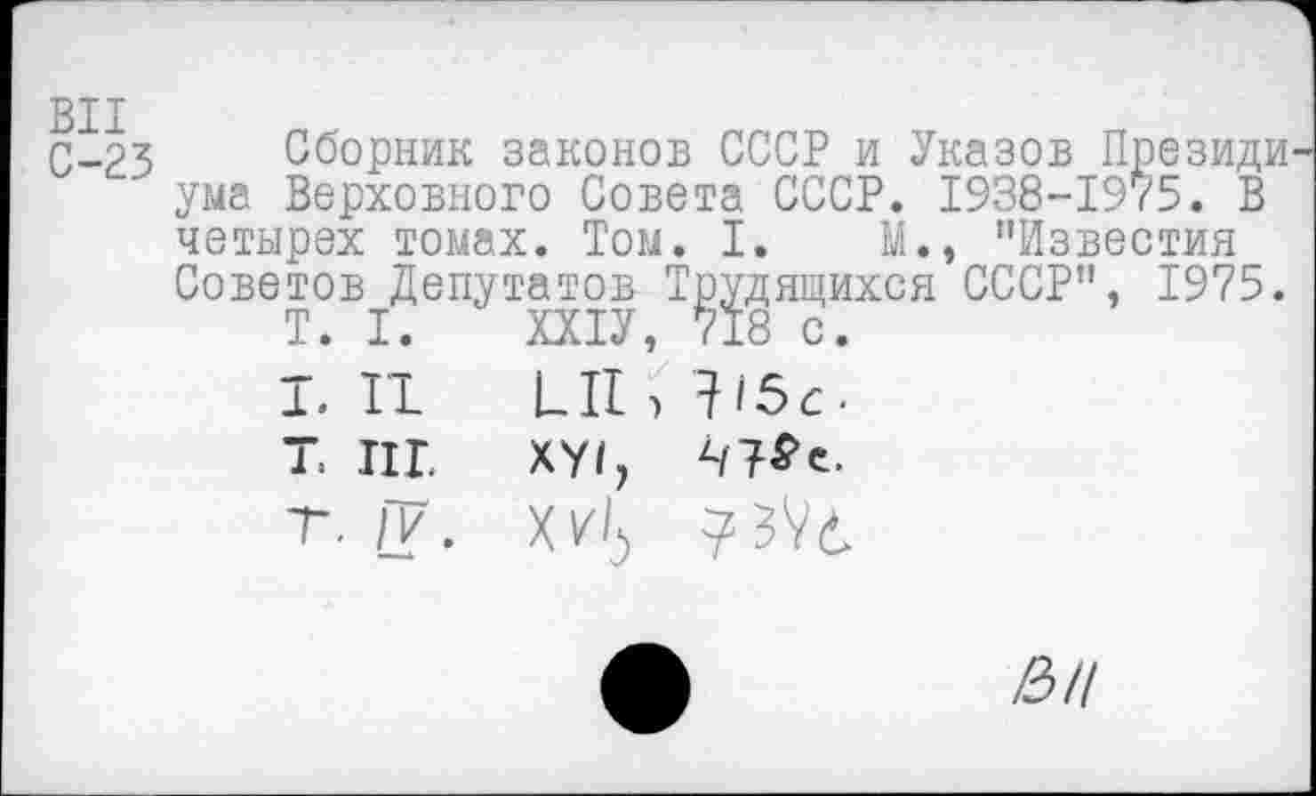 ﻿С-23 Сборник законов СССР и Указов Президи ума Верховного Совета СССР. 1938-1975. В четырех томах. Том. I. М., "Известия Советов Депутатов Трудящихся СССР", 1975.
T. I.	ШУ, 718 с.
Т.П	LII, 115с.
Т. ИГ. XYI,
т. fV.
ВЦ